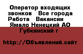  Оператор входящих звонков - Все города Работа » Вакансии   . Ямало-Ненецкий АО,Губкинский г.